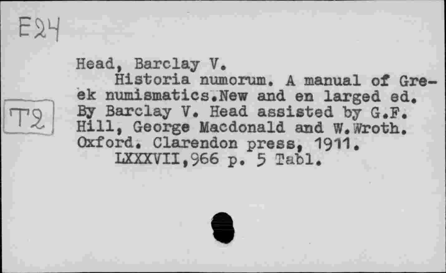 ﻿Head, Barclay V.
Historia numorum, A manual of Greek numismatics.New and en larged ed. By Barclay V. Head assisted by G.F. Hill, George Macdonald and W.Wroth. Oxford, Clarendon press, 1911.
LXXXVII,966 p. 5 labl.